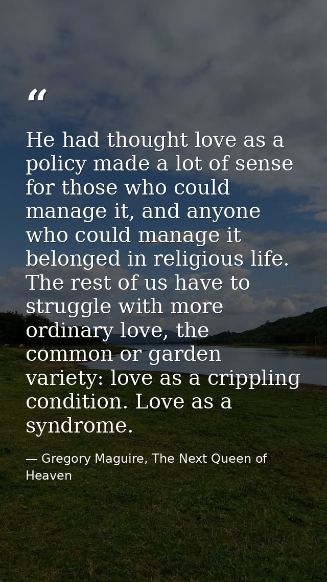 He had thought love as a policy made a lot of sense for those who could manage it, and anyone who could manage it belong — Gregory Maguire, The Next Queen of Heaven