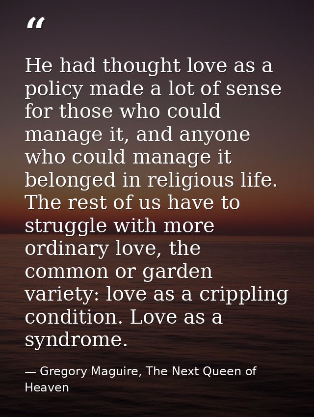 He had thought love as a policy made a lot of sense for those who could manage it, and anyone who could manage it belong — Gregory Maguire, The Next Queen of Heaven