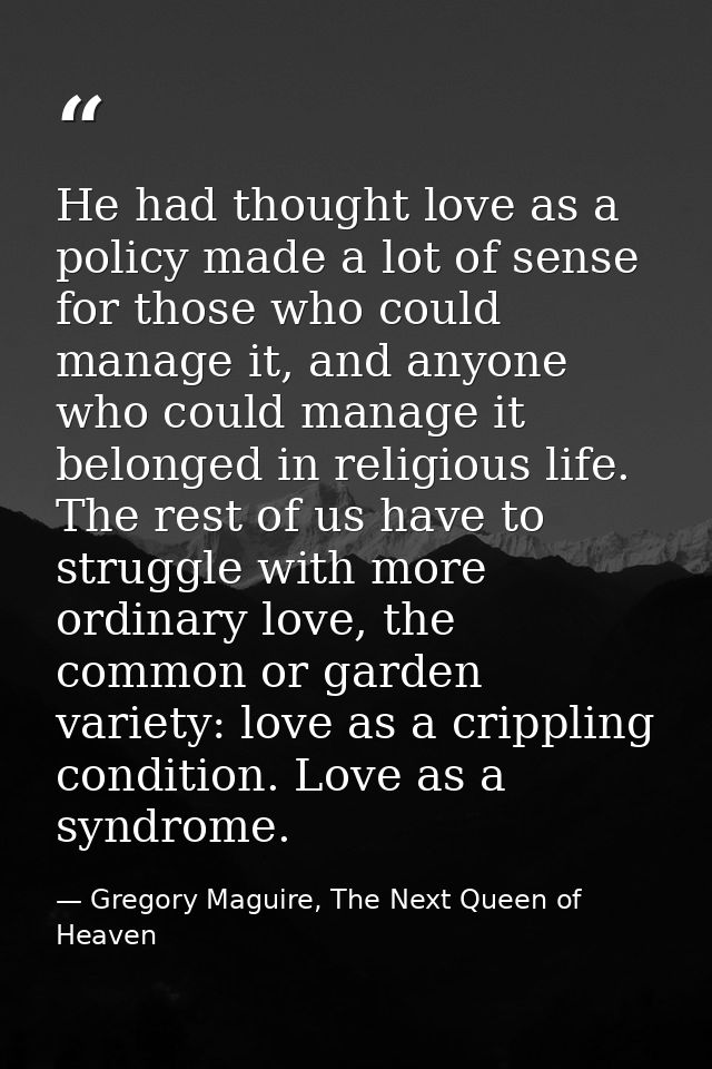 He had thought love as a policy made a lot of sense for those who could manage it, and anyone who could manage it belong — Gregory Maguire, The Next Queen of Heaven
