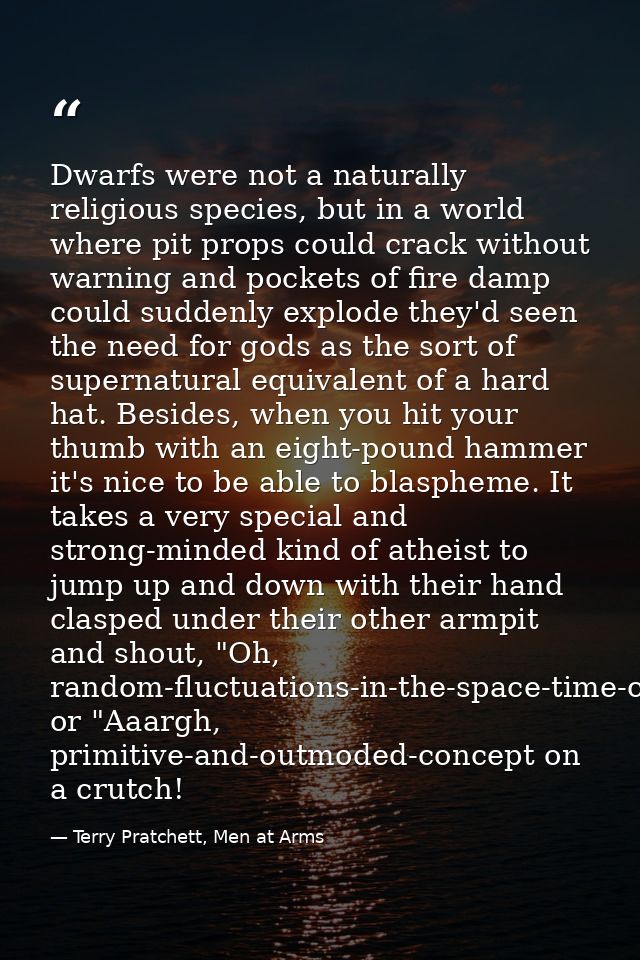Dwarfs were not a naturally religious species, but in a world where pit props could crack without warning and pockets of — Terry Pratchett, Men at Arms