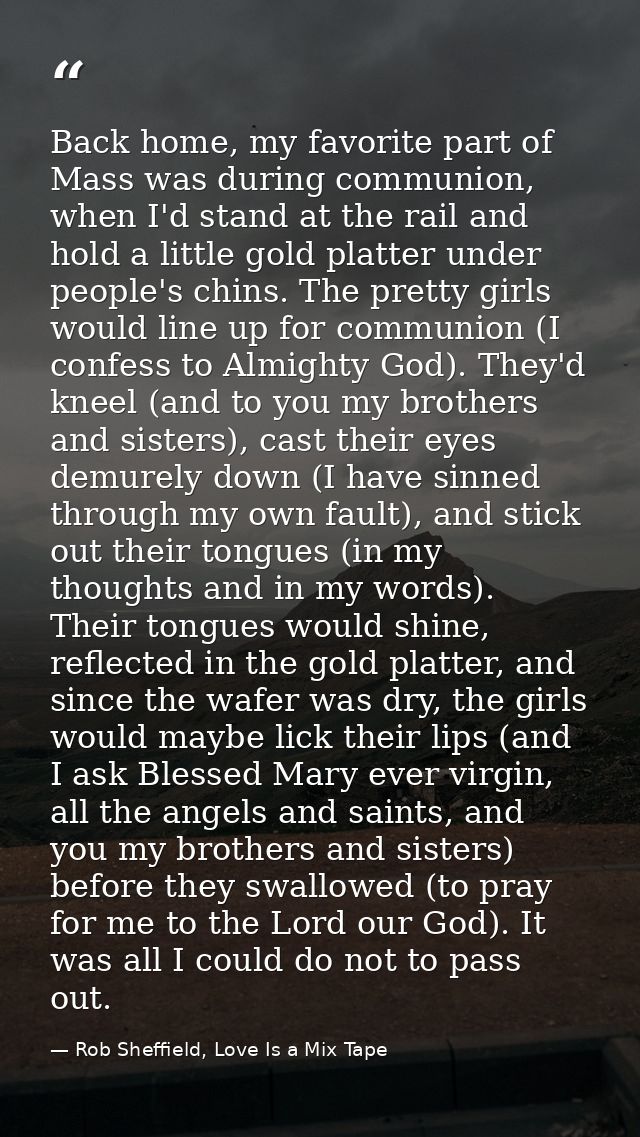 Back home, my favorite part of Mass was during communion, when I'd stand at the rail and hold a little gold platter unde — Rob Sheffield, Love Is a Mix Tape