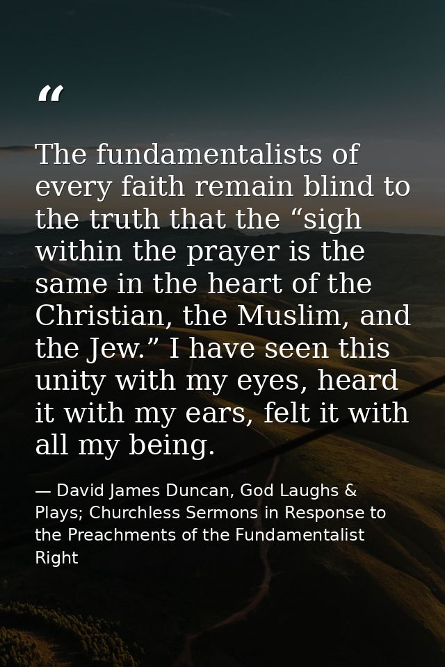 The fundamentalists of every faith remain blind to the truth that the “sigh within the prayer is the same in the heart o — David James Duncan, God Laughs & Plays; Churchless Sermons in Response to the Preachments of the Fundamentalist Right