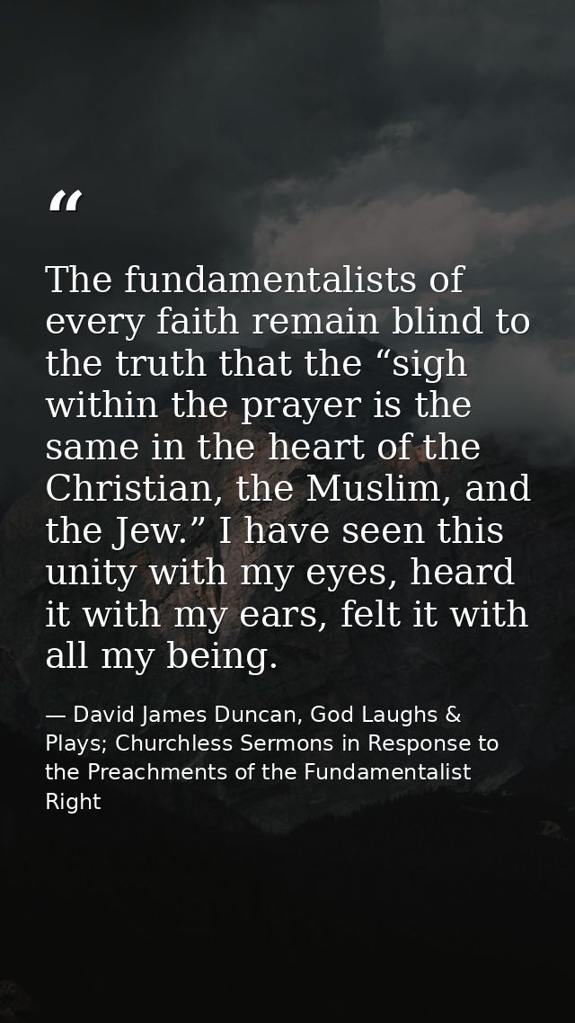 The fundamentalists of every faith remain blind to the truth that the “sigh within the prayer is the same in the heart o — David James Duncan, God Laughs & Plays; Churchless Sermons in Response to the Preachments of the Fundamentalist Right