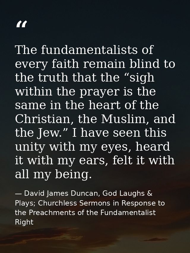 The fundamentalists of every faith remain blind to the truth that the “sigh within the prayer is the same in the heart o — David James Duncan, God Laughs & Plays; Churchless Sermons in Response to the Preachments of the Fundamentalist Right