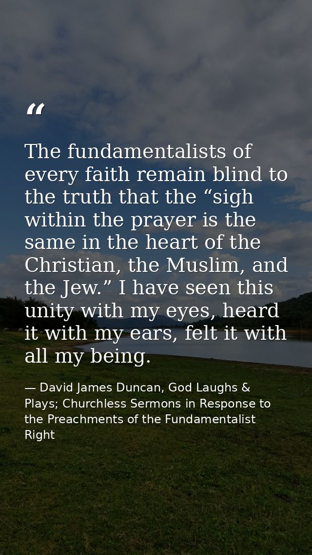 The fundamentalists of every faith remain blind to the truth that the “sigh within the prayer is the same in the heart o — David James Duncan, God Laughs & Plays; Churchless Sermons in Response to the Preachments of the Fundamentalist Right