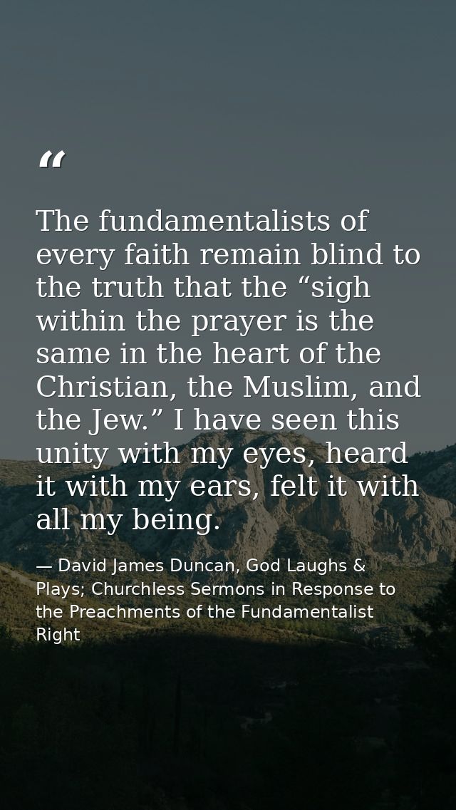 The fundamentalists of every faith remain blind to the truth that the “sigh within the prayer is the same in the heart o — David James Duncan, God Laughs & Plays; Churchless Sermons in Response to the Preachments of the Fundamentalist Right