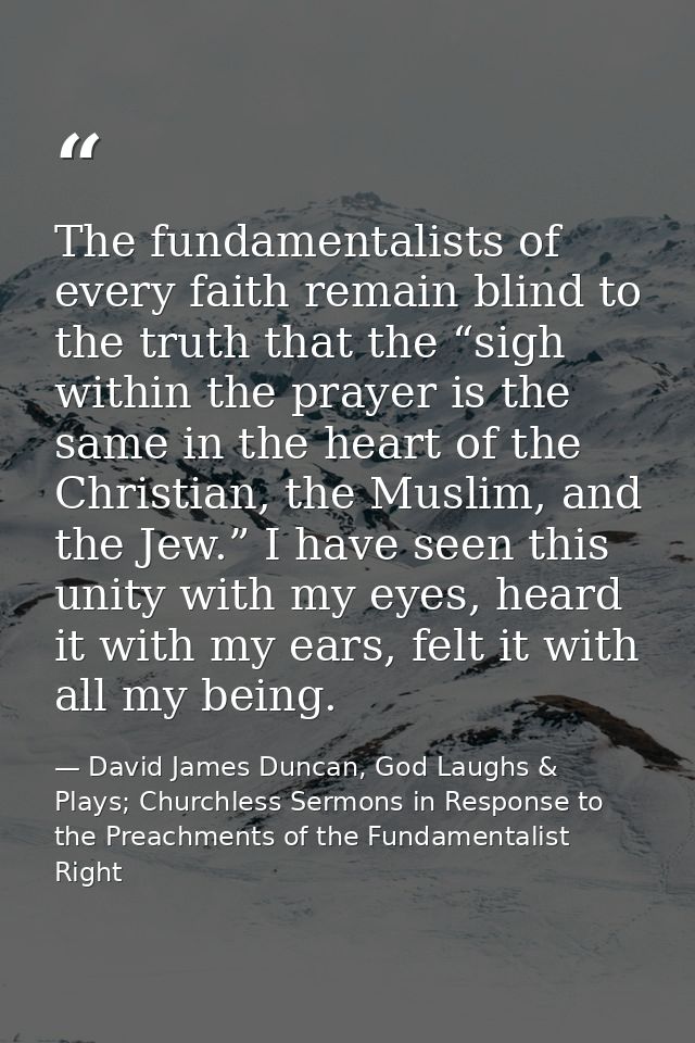 The fundamentalists of every faith remain blind to the truth that the “sigh within the prayer is the same in the heart o — David James Duncan, God Laughs & Plays; Churchless Sermons in Response to the Preachments of the Fundamentalist Right