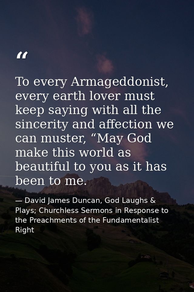 To every Armageddonist, every earth lover must keep saying with all the sincerity and affection we can muster, “May God  — David James Duncan, God Laughs & Plays; Churchless Sermons in Response to the Preachments of the Fundamentalist Right