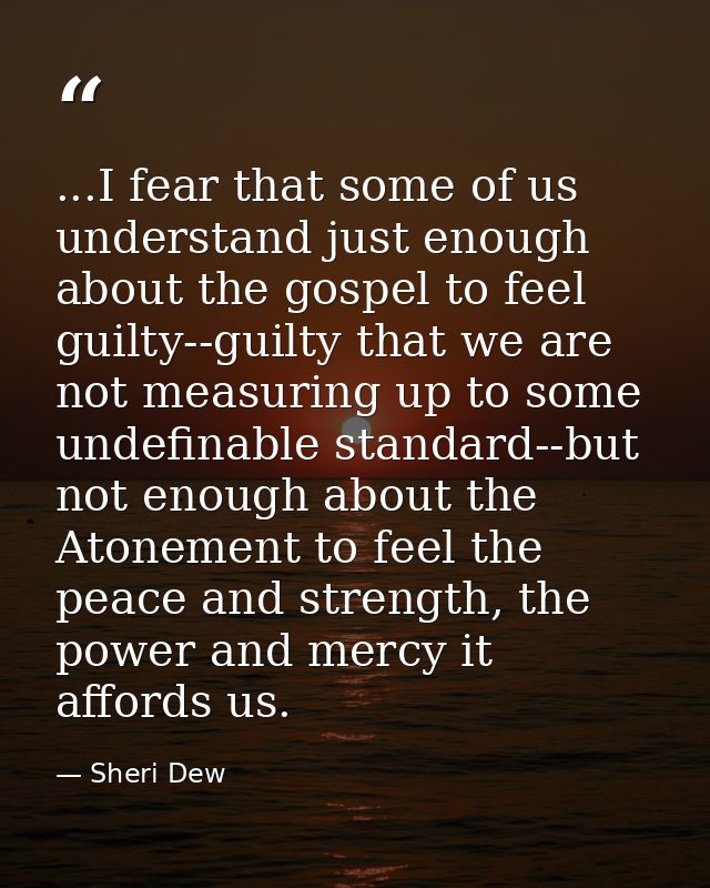 ...I fear that some of us understand just enough about the gospel to feel guilty--guilty that we are not measuring up to — Sheri Dew