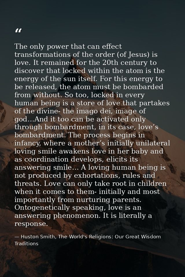 The only power that can effect transformations of the order (of Jesus) is love. It remained for the 20th century to disc — Huston Smith, The World's Religions: Our Great Wisdom Traditions