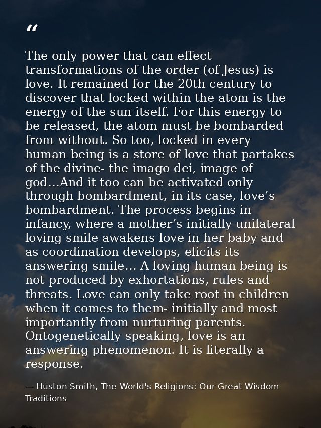 The only power that can effect transformations of the order (of Jesus) is love. It remained for the 20th century to disc — Huston Smith, The World's Religions: Our Great Wisdom Traditions