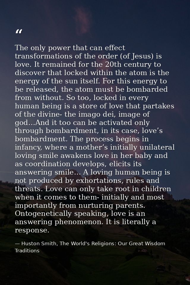 The only power that can effect transformations of the order (of Jesus) is love. It remained for the 20th century to disc — Huston Smith, The World's Religions: Our Great Wisdom Traditions