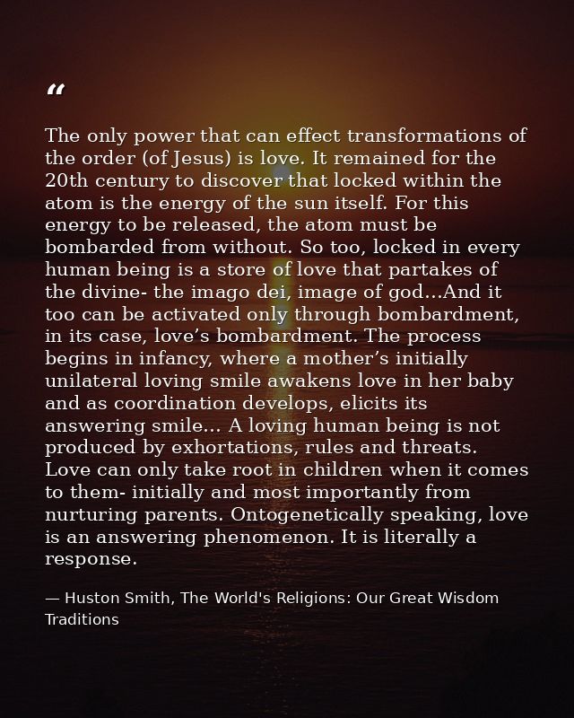 The only power that can effect transformations of the order (of Jesus) is love. It remained for the 20th century to disc — Huston Smith, The World's Religions: Our Great Wisdom Traditions