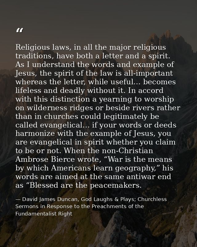 Religious laws, in all the major religious traditions, have both a letter and a spirit. As I understand the words and ex — David James Duncan, God Laughs & Plays; Churchless Sermons in Response to the Preachments of the Fundamentalist Right