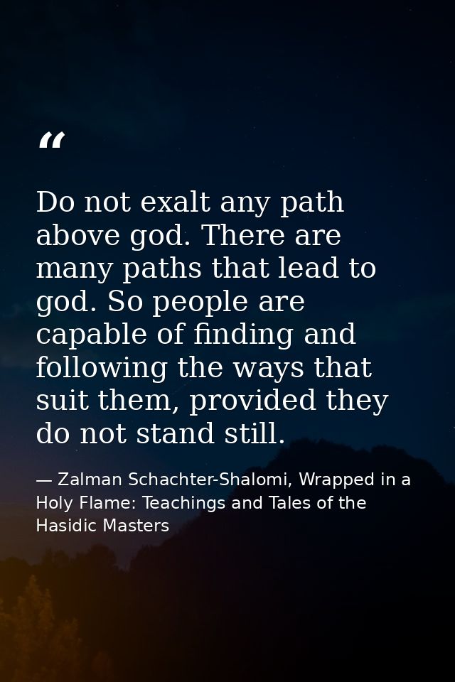 Do not exalt any path above god. There are many paths that lead to god. So people are capable of finding and following t — Zalman Schachter-Shalomi, Wrapped in a Holy Flame: Teachings and Tales of the Hasidic Masters