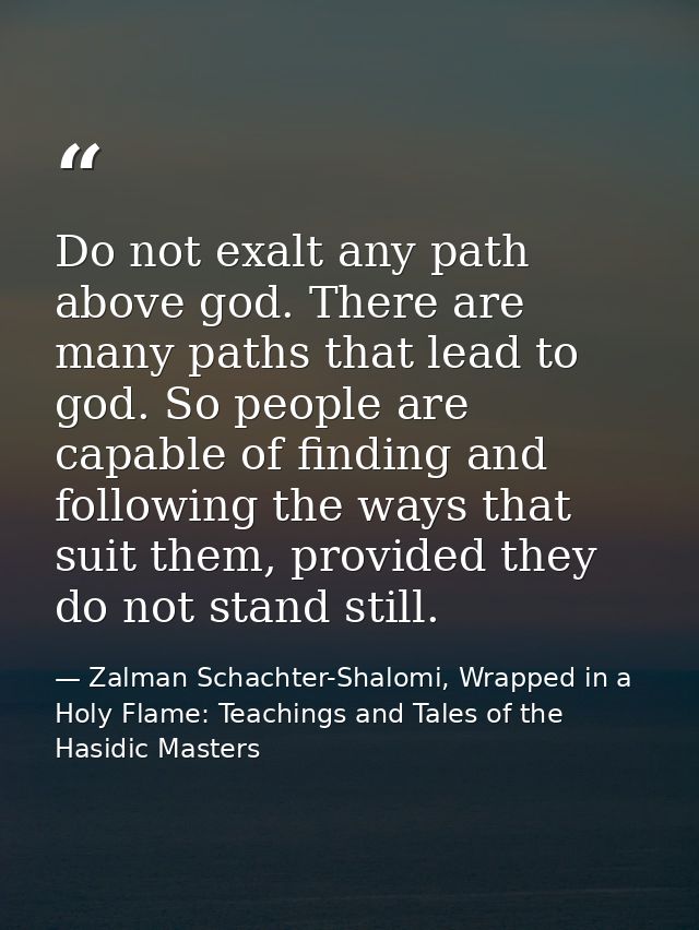 Do not exalt any path above god. There are many paths that lead to god. So people are capable of finding and following t — Zalman Schachter-Shalomi, Wrapped in a Holy Flame: Teachings and Tales of the Hasidic Masters