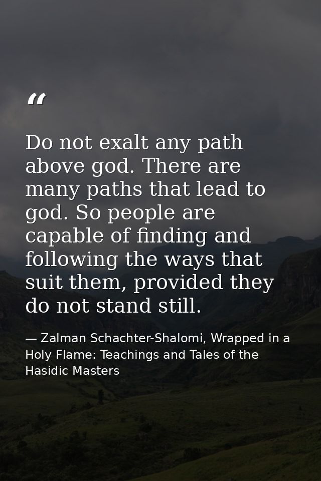 Do not exalt any path above god. There are many paths that lead to god. So people are capable of finding and following t — Zalman Schachter-Shalomi, Wrapped in a Holy Flame: Teachings and Tales of the Hasidic Masters
