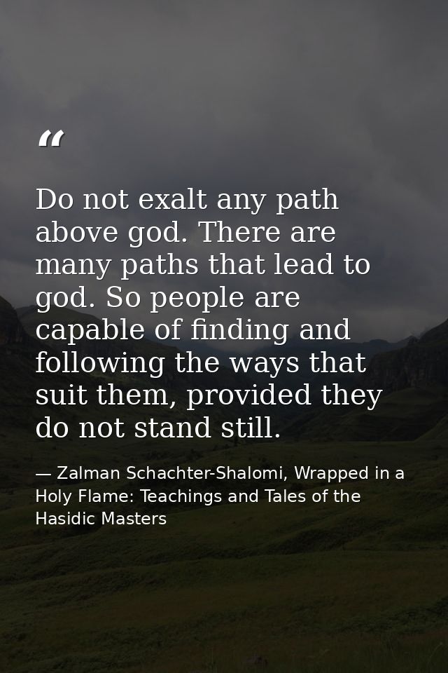 Do not exalt any path above god. There are many paths that lead to god. So people are capable of finding and following t — Zalman Schachter-Shalomi, Wrapped in a Holy Flame: Teachings and Tales of the Hasidic Masters