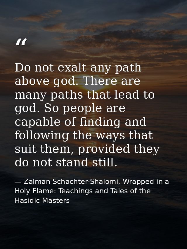 Do not exalt any path above god. There are many paths that lead to god. So people are capable of finding and following t — Zalman Schachter-Shalomi, Wrapped in a Holy Flame: Teachings and Tales of the Hasidic Masters