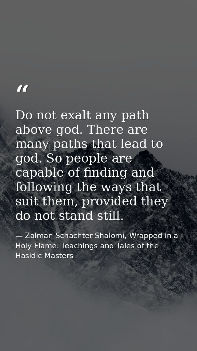 Do not exalt any path above god. There are many paths that lead to god. So people are capable of finding and following t — Zalman Schachter-Shalomi, Wrapped in a Holy Flame: Teachings and Tales of the Hasidic Masters