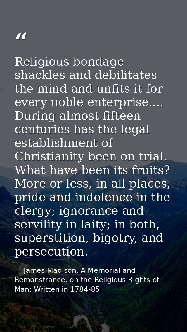 Religious bondage shackles and debilitates the mind and unfits it for every noble enterprise.... During almost fifteen c — James Madison, A Memorial and Remonstrance, on the Religious Rights of Man: Written in 1784-85