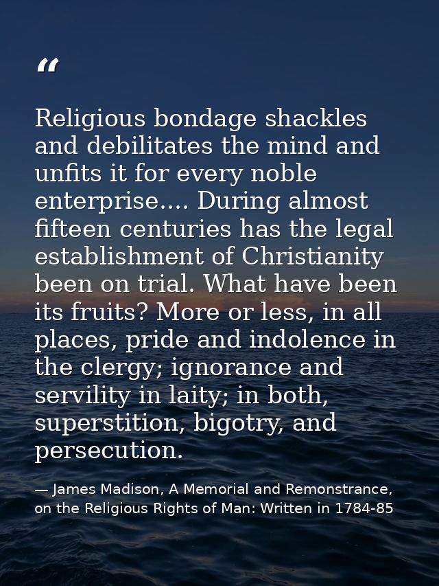 Religious bondage shackles and debilitates the mind and unfits it for every noble enterprise.... During almost fifteen c — James Madison, A Memorial and Remonstrance, on the Religious Rights of Man: Written in 1784-85