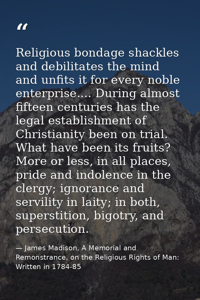 Religious bondage shackles and debilitates the mind and unfits it for every noble enterprise.... During almost fifteen c — James Madison, A Memorial and Remonstrance, on the Religious Rights of Man: Written in 1784-85