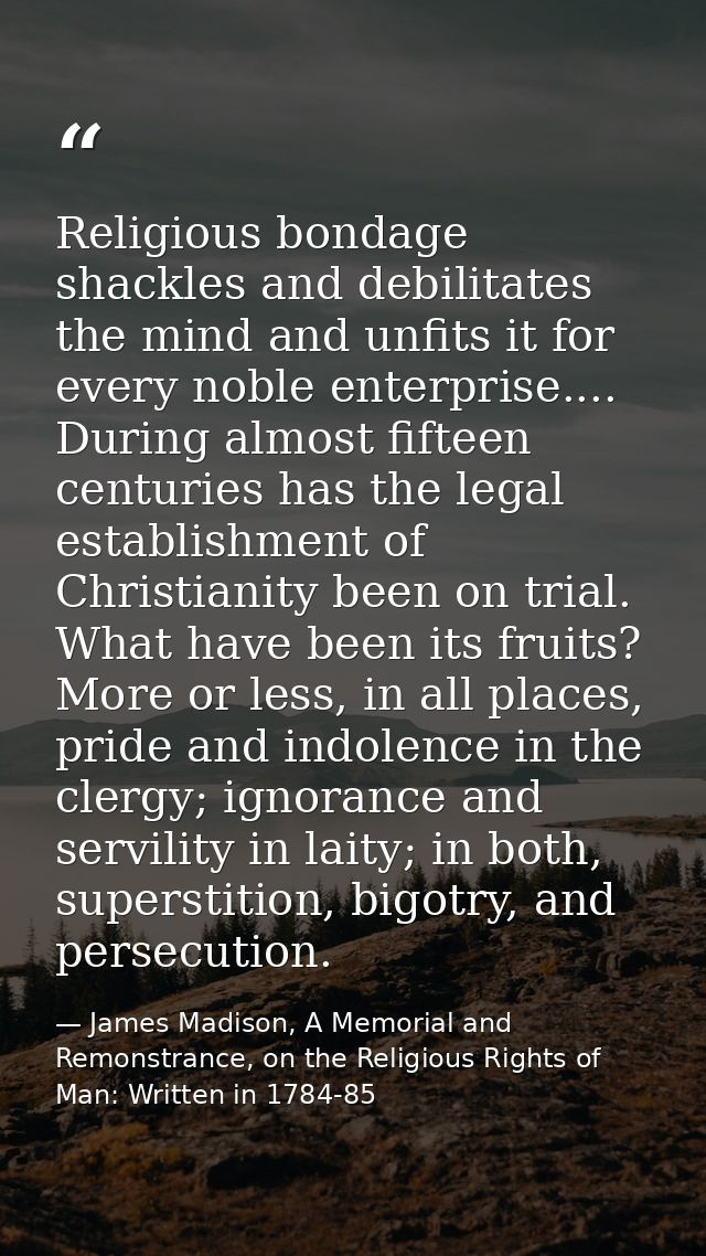 Religious bondage shackles and debilitates the mind and unfits it for every noble enterprise.... During almost fifteen c — James Madison, A Memorial and Remonstrance, on the Religious Rights of Man: Written in 1784-85