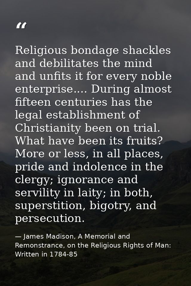 Religious bondage shackles and debilitates the mind and unfits it for every noble enterprise.... During almost fifteen c — James Madison, A Memorial and Remonstrance, on the Religious Rights of Man: Written in 1784-85