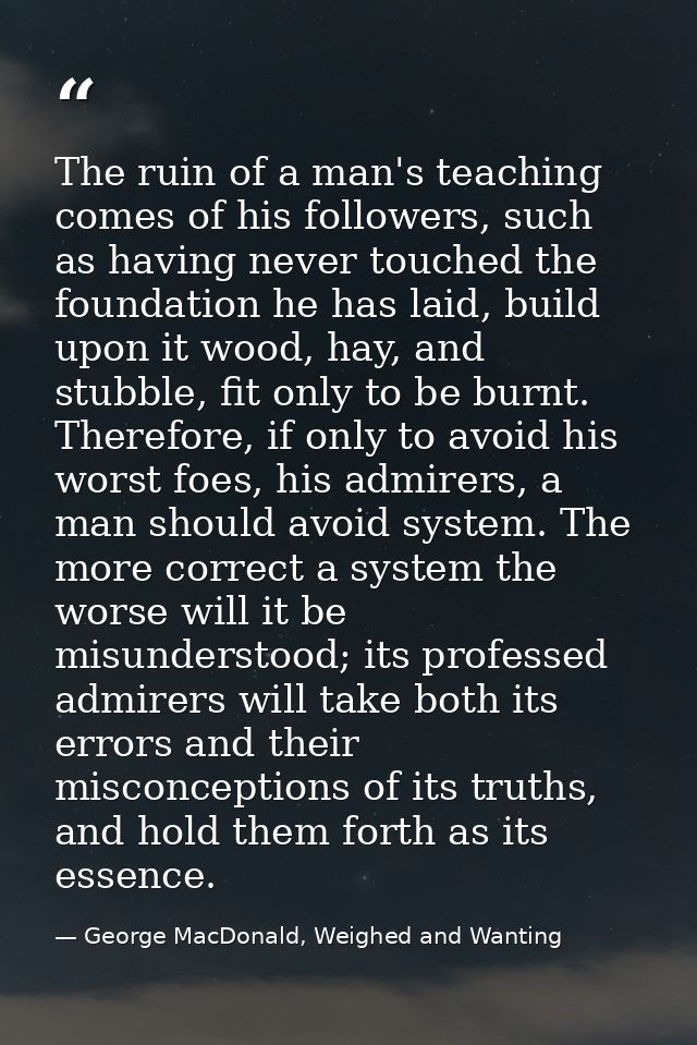 The ruin of a man's teaching comes of his followers, such as having never touched the foundation he has laid, build upon — George MacDonald, Weighed and Wanting