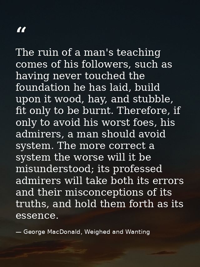 The ruin of a man's teaching comes of his followers, such as having never touched the foundation he has laid, build upon — George MacDonald, Weighed and Wanting