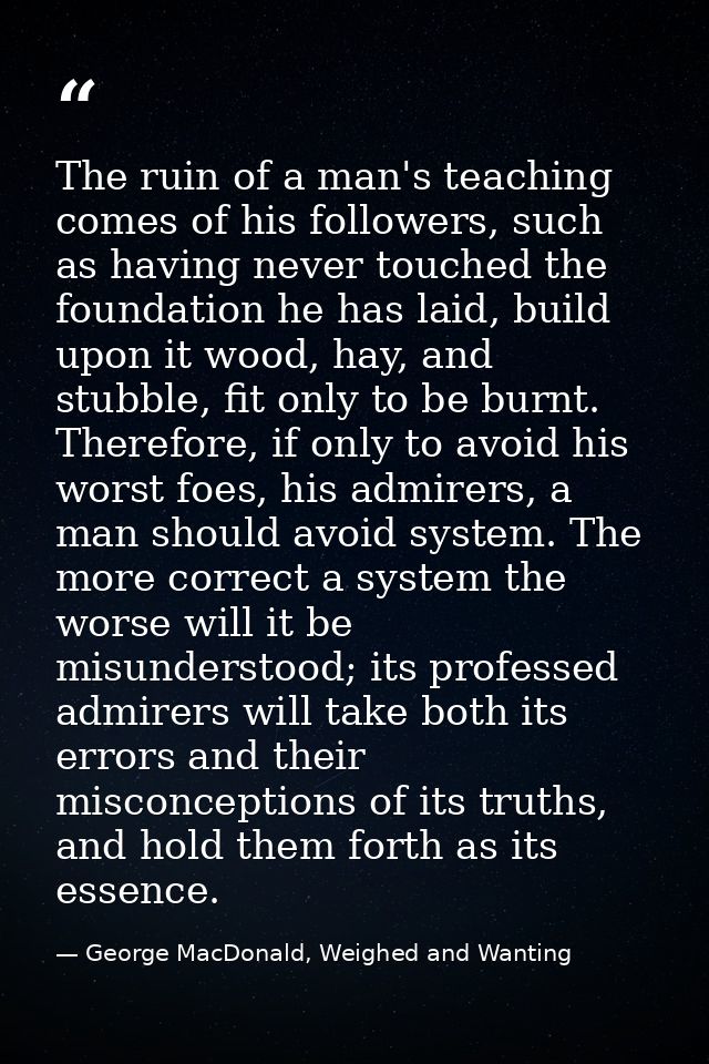 The ruin of a man's teaching comes of his followers, such as having never touched the foundation he has laid, build upon — George MacDonald, Weighed and Wanting