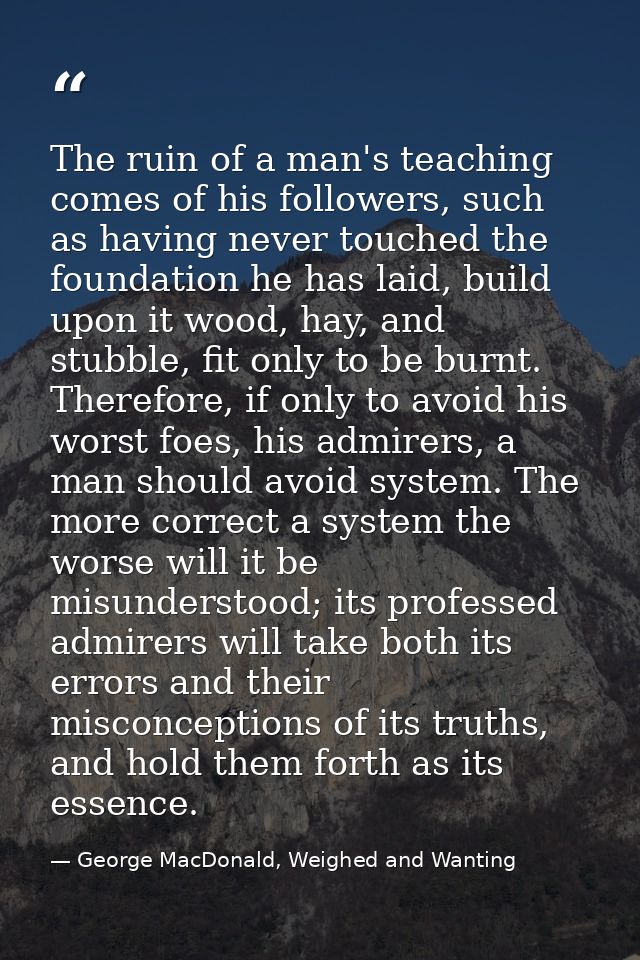 The ruin of a man's teaching comes of his followers, such as having never touched the foundation he has laid, build upon — George MacDonald, Weighed and Wanting