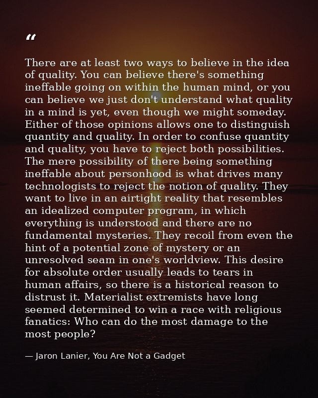 There are at least two ways to believe in the idea of quality. You can believe there's something ineffable going on with — Jaron Lanier, You Are Not a Gadget