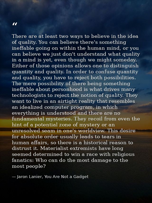 There are at least two ways to believe in the idea of quality. You can believe there's something ineffable going on with — Jaron Lanier, You Are Not a Gadget