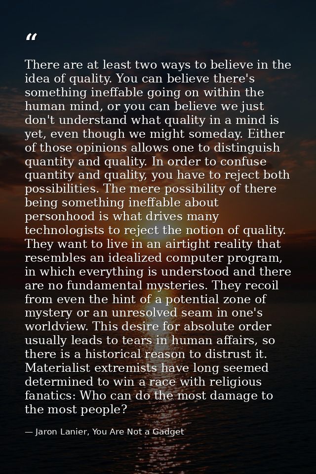 There are at least two ways to believe in the idea of quality. You can believe there's something ineffable going on with — Jaron Lanier, You Are Not a Gadget