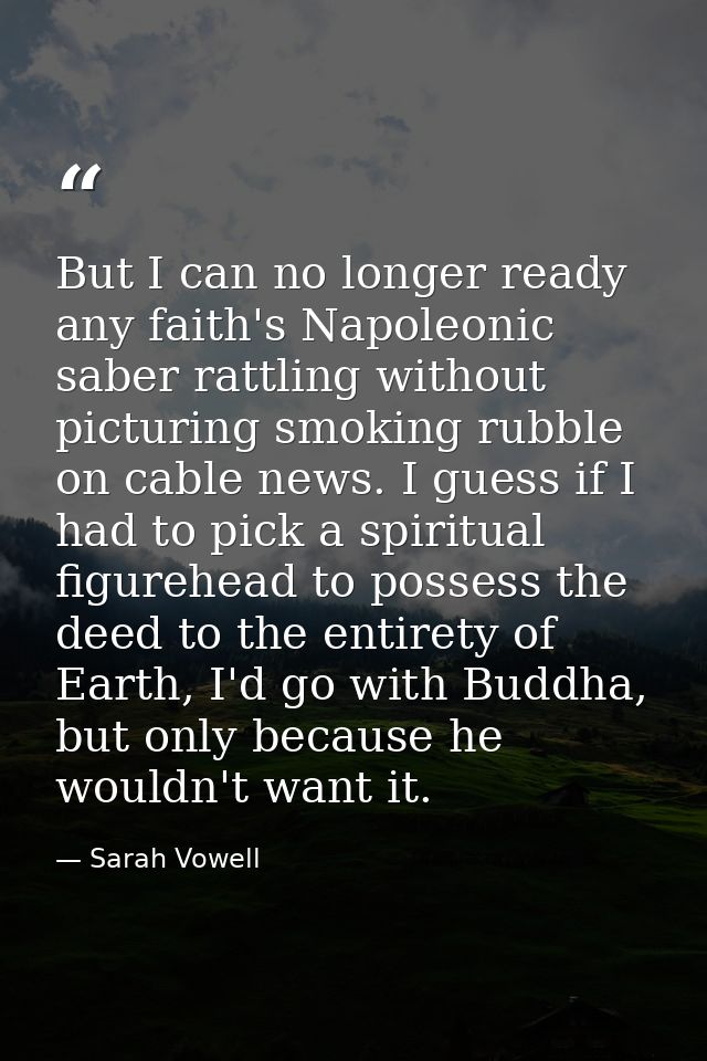 But I can no longer ready any faith's Napoleonic saber rattling without picturing smoking rubble on cable news. I guess  — Sarah Vowell