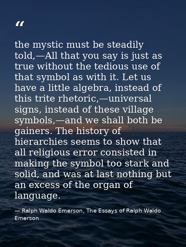 the mystic must be steadily told,—All that you say is just as true without the tedious use of that symbol as with it. Le — Ralph Waldo Emerson, The Essays of Ralph Waldo Emerson