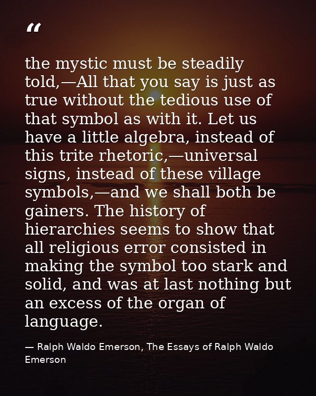 the mystic must be steadily told,—All that you say is just as true without the tedious use of that symbol as with it. Le — Ralph Waldo Emerson, The Essays of Ralph Waldo Emerson