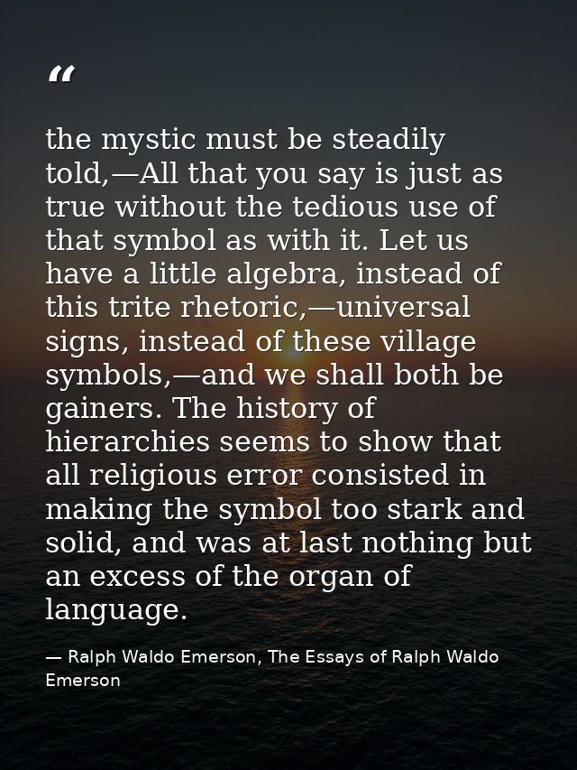the mystic must be steadily told,—All that you say is just as true without the tedious use of that symbol as with it. Le — Ralph Waldo Emerson, The Essays of Ralph Waldo Emerson