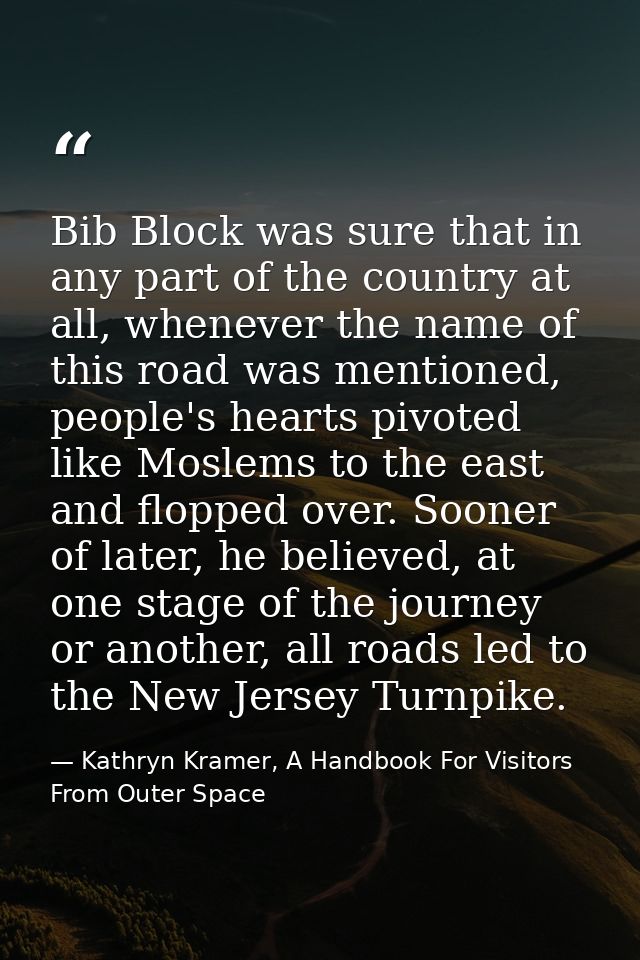 Bib Block was sure that in any part of the country at all, whenever the name of this road was mentioned, people's hearts — Kathryn Kramer, A Handbook For Visitors From Outer Space