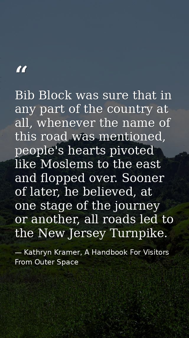 Bib Block was sure that in any part of the country at all, whenever the name of this road was mentioned, people's hearts — Kathryn Kramer, A Handbook For Visitors From Outer Space