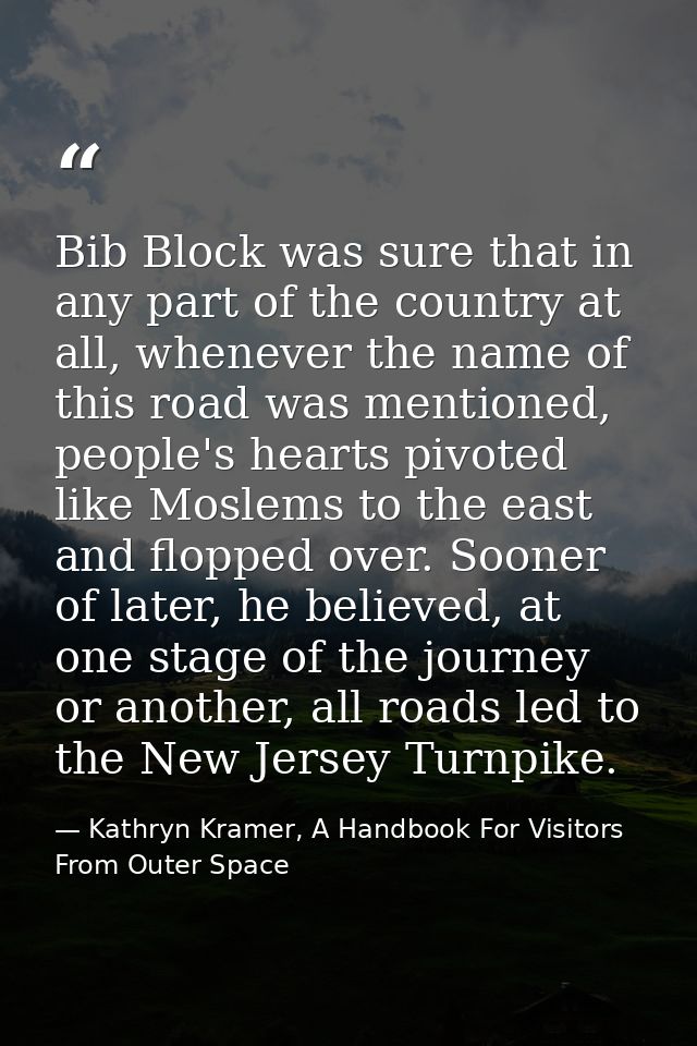 Bib Block was sure that in any part of the country at all, whenever the name of this road was mentioned, people's hearts — Kathryn Kramer, A Handbook For Visitors From Outer Space