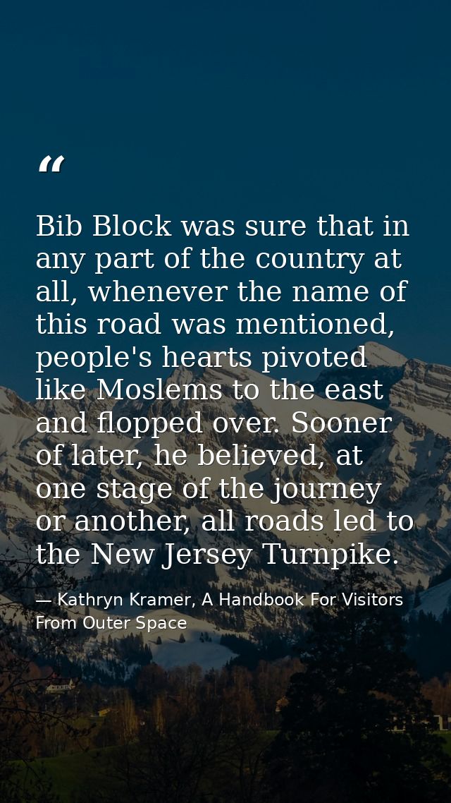 Bib Block was sure that in any part of the country at all, whenever the name of this road was mentioned, people's hearts — Kathryn Kramer, A Handbook For Visitors From Outer Space
