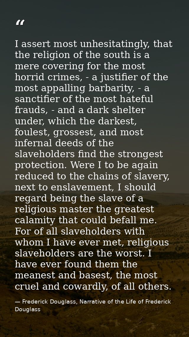 I assert most unhesitatingly, that the religion of the south is a mere covering for the most horrid crimes, - a justifie — Frederick Douglass, Narrative of the Life of Frederick Douglass