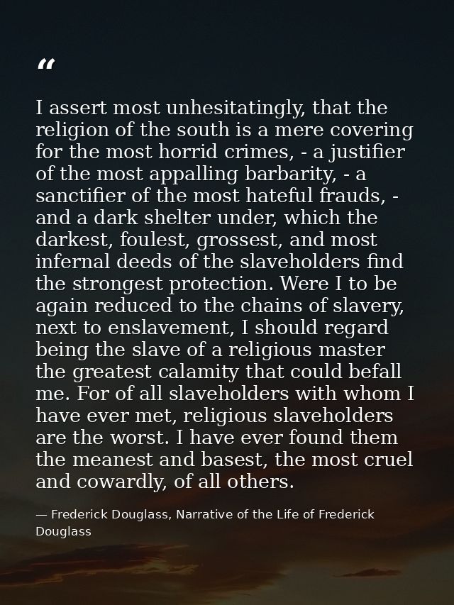 I assert most unhesitatingly, that the religion of the south is a mere covering for the most horrid crimes, - a justifie — Frederick Douglass, Narrative of the Life of Frederick Douglass