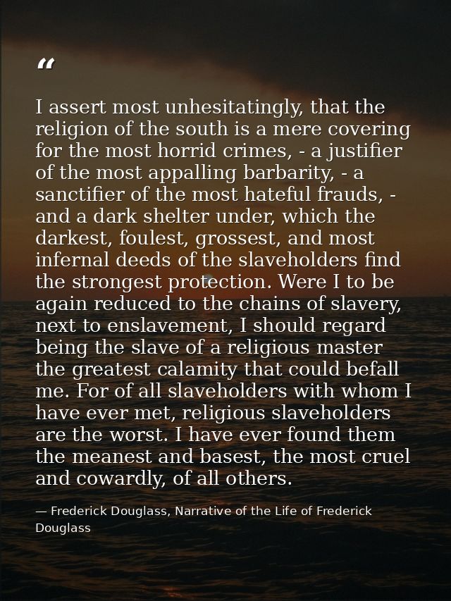 I assert most unhesitatingly, that the religion of the south is a mere covering for the most horrid crimes, - a justifie — Frederick Douglass, Narrative of the Life of Frederick Douglass