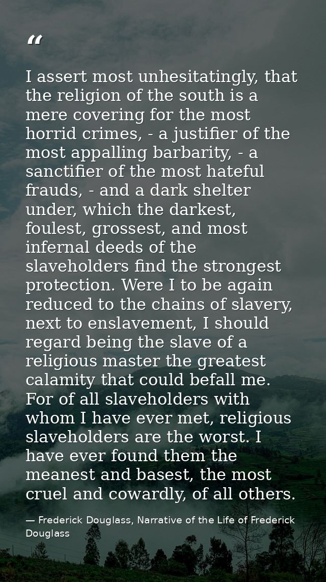 I assert most unhesitatingly, that the religion of the south is a mere covering for the most horrid crimes, - a justifie — Frederick Douglass, Narrative of the Life of Frederick Douglass