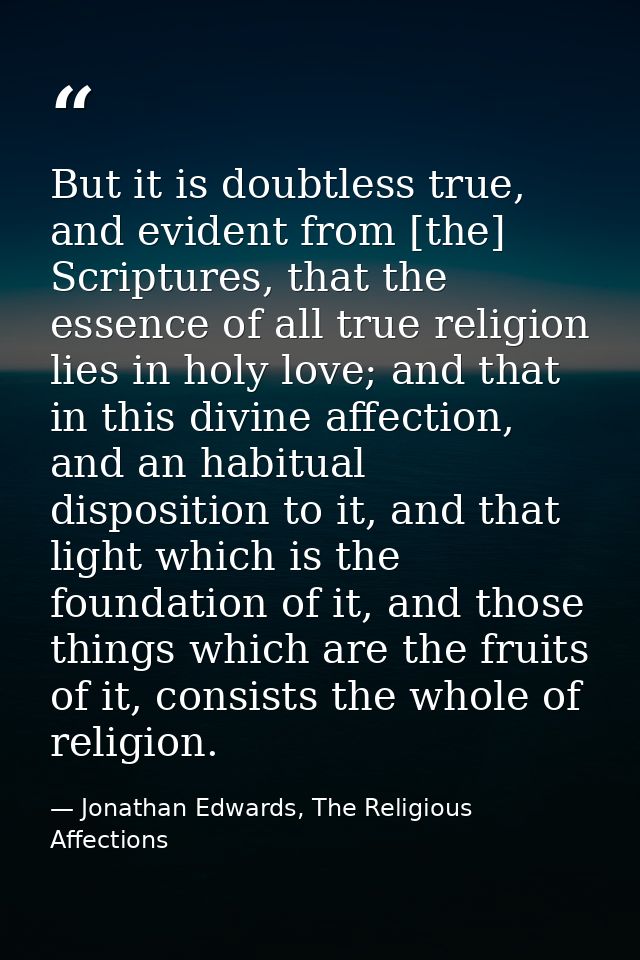 But it is doubtless true, and evident from [the] Scriptures, that the essence of all true religion lies in holy love; an — Jonathan Edwards, The Religious Affections