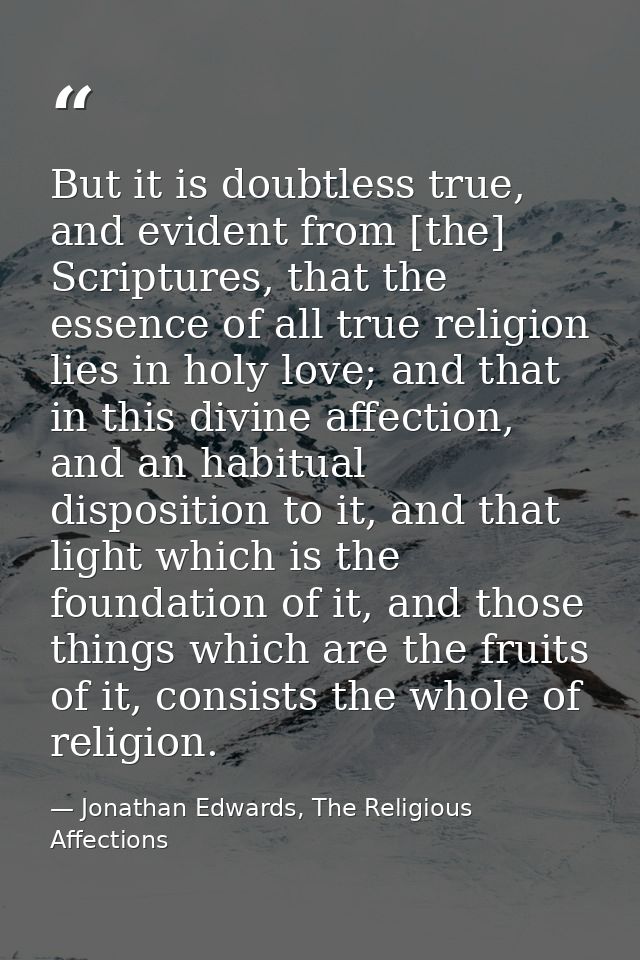 But it is doubtless true, and evident from [the] Scriptures, that the essence of all true religion lies in holy love; an — Jonathan Edwards, The Religious Affections